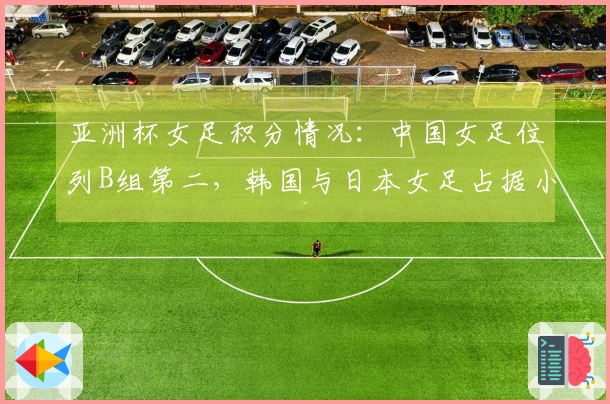 亚洲杯女足积分情况：中国女足位列B组第二，韩国与日本女足占据小组第一