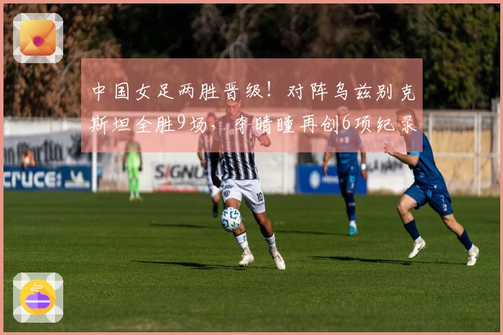 中国女足两胜晋级！对阵乌兹别克斯坦全胜9场，李晴瞳再创6项纪录