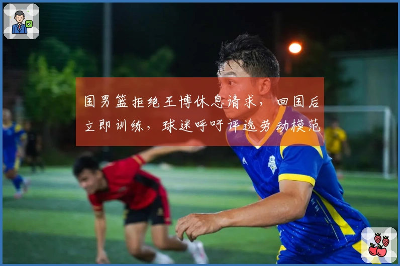 国男篮拒绝王博休息请求，回国后立即训练，球迷呼吁评选劳动模范