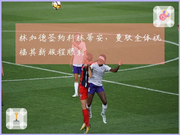 林加德签约科林蒂安，曼联全体祝福其新旅程顺利