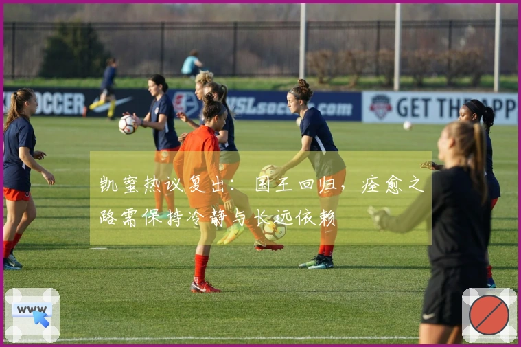 凯蜜热议复出：国王回归，痊愈之路需保持冷静与长远依赖