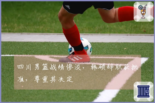 四川男篮战绩惨淡，韩硕辞职获批准，尊重其决定