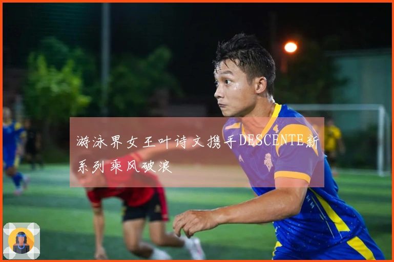 游泳界女王叶诗文携手DESCENTE新系列乘风破浪