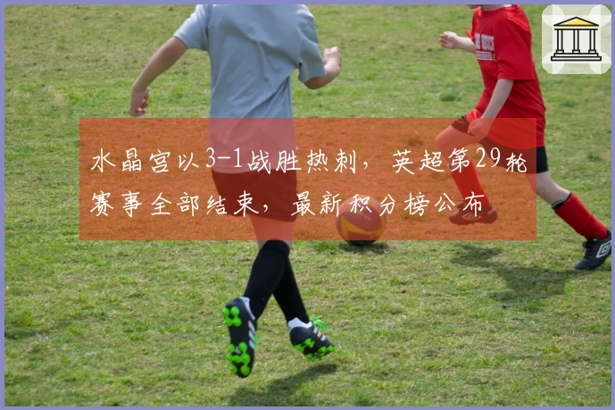 水晶宫以3-1战胜热刺，英超第29轮赛事全部结束，最新积分榜公布