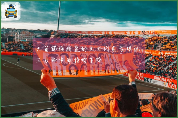 火箭锋线新星的大合同前景堪忧，三分命中率持续下降