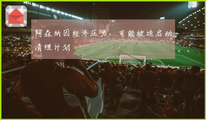 阿森纳因经济压力，可能被迫启动清理计划