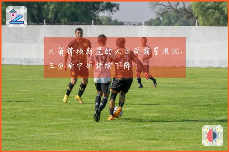 火箭锋线新星的大合同前景堪忧，三分命中率持续下降