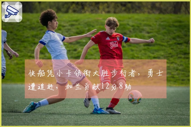 快船凭小卡领衔大胜步行者，勇士遭追赶，加兰贡献12分8助