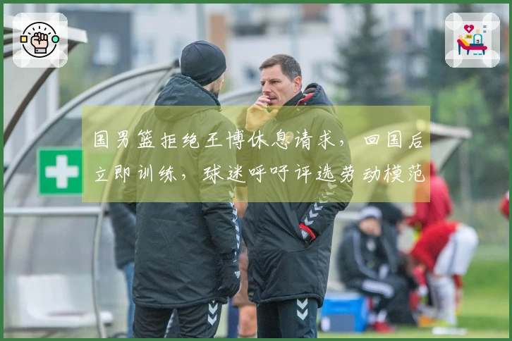 国男篮拒绝王博休息请求，回国后立即训练，球迷呼吁评选劳动模范