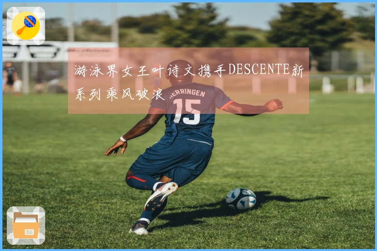 游泳界女王叶诗文携手DESCENTE新系列乘风破浪